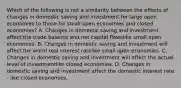 Which of the following is not a similarity between the effects of changes in domestic saving and investment for large open economies to those for small open economies and closed​ economies? A. Changes in domestic saving and investment affect the trade balance and net capital flowslike small open economies. B. Changes in domestic saving and investment will affect the world real interest ratelike small open economies. C. Changes in domestic saving and investment will affect the actual level of investmentlike closed economies. D. Changes in domestic saving and investment affect the domestic interest rate - like closed economies.