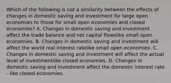 Which of the following is not a similarity between the effects of changes in domestic saving and investment for large open economies to those for small open economies and closed​ economies? A. Changes in domestic saving and investment affect the trade balance and net capital flowslike small open economies. B. Changes in domestic saving and investment will affect the world real interest ratelike small open economies. C. Changes in domestic saving and investment will affect the actual level of investmentlike closed economies. D. Changes in domestic saving and investment affect the domestic interest rate - like closed economies.