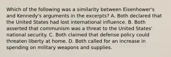 Which of the following was a similarity between Eisenhower's and Kennedy's arguments in the excerpts? A. Both declared that the United States had lost international influence. B. Both asserted that communism was a threat to the United States' national security. C. Both claimed that defense policy could threaten liberty at home. D. Both called for an increase in spending on military weapons and supplies.