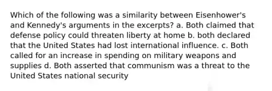 Which of the following was a similarity between Eisenhower's and Kennedy's arguments in the excerpts? a. Both claimed that defense policy could threaten liberty at home b. both declared that the United States had lost international influence. c. Both called for an increase in spending on military weapons and supplies d. Both asserted that communism was a threat to the United States national security