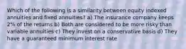 Which of the following is a similarity between equity indexed annuities and fixed annuities? a) The insurance company keeps 2% of the returns b) Both are considered to be more risky than variable annuities c) They invest on a conservative basis d) They have a guaranteed minimum interest rate