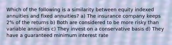 Which of the following is a similarity between equity indexed annuities and fixed annuities? a) The insurance company keeps 2% of the returns b) Both are considered to be more risky than variable annuities c) They invest on a conservative basis d) They have a guaranteed minimum interest rate