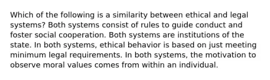 Which of the following is a similarity between ethical and legal systems? Both systems consist of rules to guide conduct and foster social cooperation. Both systems are institutions of the state. In both systems, ethical behavior is based on just meeting minimum legal requirements. In both systems, the motivation to observe moral values comes from within an individual.