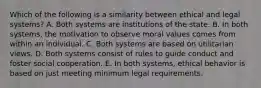 Which of the following is a similarity between ethical and legal systems? A. Both systems are institutions of the state. B. In both systems, the motivation to observe moral values comes from within an individual. C. Both systems are based on utilitarian views. D. Both systems consist of rules to guide conduct and foster social cooperation. E. In both systems, ethical behavior is based on just meeting minimum legal requirements.