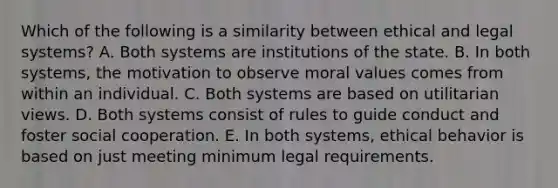 Which of the following is a similarity between ethical and legal systems? A. Both systems are institutions of the state. B. In both systems, the motivation to observe moral values comes from within an individual. C. Both systems are based on utilitarian views. D. Both systems consist of rules to guide conduct and foster social cooperation. E. In both systems, ethical behavior is based on just meeting minimum legal requirements.