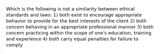 Which is the following is not a similarity between ethical standards and laws: 1) both exist to encourage appropriate behavior to provide for the best interests of the client 2) both concern behaving in an appropriate professional manner 3) both concern practicing within the scope of one's education, training and experience 4) both carry equal penalties for failure to comply