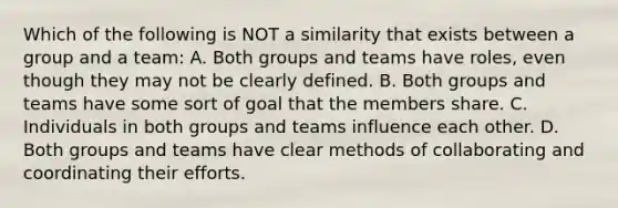 Which of the following is NOT a similarity that exists between a group and a team: A. Both groups and teams have roles, even though they may not be clearly defined. B. Both groups and teams have some sort of goal that the members share. C. Individuals in both groups and teams influence each other. D. Both groups and teams have clear methods of collaborating and coordinating their efforts.