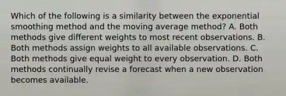 Which of the following is a similarity between the exponential smoothing method and the moving average method? A. Both methods give different weights to most recent observations. B. Both methods assign weights to all available observations. C. Both methods give equal weight to every observation. D. Both methods continually revise a forecast when a new observation becomes available.