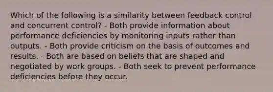 Which of the following is a similarity between feedback control and concurrent control? - Both provide information about performance deficiencies by monitoring inputs rather than outputs. - Both provide criticism on the basis of outcomes and results. - Both are based on beliefs that are shaped and negotiated by work groups. - Both seek to prevent performance deficiencies before they occur.