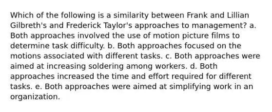 Which of the following is a similarity between Frank and Lillian Gilbreth's and Frederick Taylor's approaches to management? a. ​​Both approaches involved the use of motion picture films to determine task difficulty. b. ​Both approaches focused on the motions associated with different tasks. c. ​Both approaches were aimed at increasing soldering among workers. d. ​Both approaches increased the time and effort required for different tasks. e. Both approaches were aimed at simplifying work in an organization.