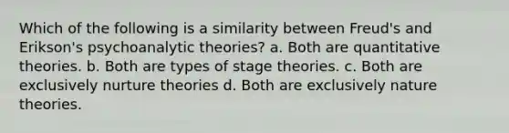 Which of the following is a similarity between Freud's and Erikson's psychoanalytic theories? a. Both are quantitative theories. b. Both are types of stage theories. c. Both are exclusively nurture theories d. Both are exclusively nature theories.