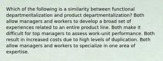 Which of the following is a similarity between functional departmentalization and product departmentalization? Both allow managers and workers to develop a broad set of experiences related to an entire product line. Both make it difficult for top managers to assess work-unit performance. Both result in increased costs due to high levels of duplication. Both allow managers and workers to specialize in one area of expertise.