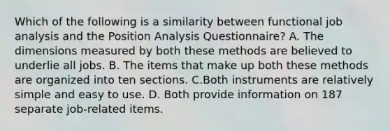 Which of the following is a similarity between functional job analysis and the Position Analysis Questionnaire? A. The dimensions measured by both these methods are believed to underlie all jobs. B. The items that make up both these methods are organized into ten sections. C.Both instruments are relatively simple and easy to use. D. Both provide information on 187 separate job-related items.