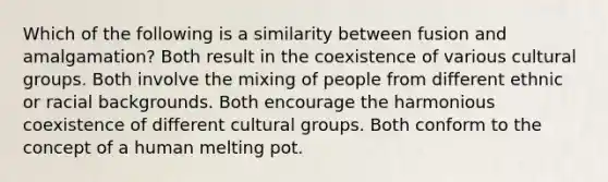 Which of the following is a similarity between fusion and amalgamation? Both result in the coexistence of various cultural groups. Both involve the mixing of people from different ethnic or racial backgrounds. Both encourage the harmonious coexistence of different cultural groups. Both conform to the concept of a human melting pot.