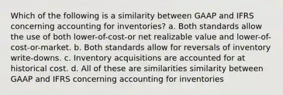 Which of the following is a similarity between GAAP and IFRS concerning accounting for inventories? a. Both standards allow the use of both lower-of-cost-or net realizable value and lower-of-cost-or-market. b. Both standards allow for reversals of inventory write-downs. c. Inventory acquisitions are accounted for at historical cost. d. All of these are similarities similarity between GAAP and IFRS concerning accounting for inventories