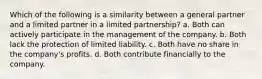 Which of the following is a similarity between a general partner and a limited partner in a limited partnership? a. Both can actively participate in the management of the company. b. Both lack the protection of limited liability. c. Both have no share in the company's profits. d. Both contribute financially to the company.