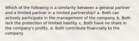 Which of the following is a similarity between a general partner and a limited partner in a limited partnership? a. Both can actively participate in the management of the company. b. Both lack the protection of limited liability. c. Both have no share in the company's profits. d. Both contribute financially to the company.