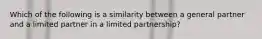 Which of the following is a similarity between a general partner and a limited partner in a limited partnership?