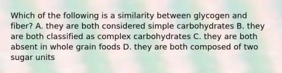 Which of the following is a similarity between glycogen and fiber? A. they are both considered simple carbohydrates B. they are both classified as complex carbohydrates C. they are both absent in whole grain foods D. they are both composed of two sugar units