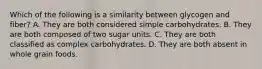 Which of the following is a similarity between glycogen and fiber? A. They are both considered simple carbohydrates. B. They are both composed of two sugar units. C. They are both classified as complex carbohydrates. D. They are both absent in whole grain foods.