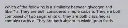 Which of the following is a similarity between glycogen and fiber? a. They are both considered simple carbs b. They are both composed of two sugar units c. They are both classified as complex carbs d. They are both absent in whole grain foods
