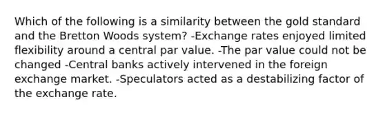 Which of the following is a similarity between the gold standard and the Bretton Woods system? -Exchange rates enjoyed limited flexibility around a central par value. -The par value could not be changed -Central banks actively intervened in the foreign exchange market. -Speculators acted as a destabilizing factor of the exchange rate.