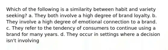 Which of the following is a similarity between habit and variety seeking? a. They both involve a high degree of brand loyalty. b. They involve a high degree of emotional connection to a brand. c. They refer to the tendency of consumers to continue using a brand for many years. d. They occur in settings where a decision isn't involving