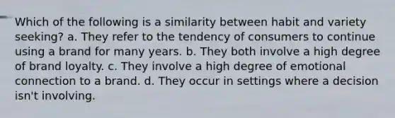 Which of the following is a similarity between habit and variety seeking? a. They refer to the tendency of consumers to continue using a brand for many years. b. They both involve a high degree of brand loyalty. c. They involve a high degree of emotional connection to a brand. d. They occur in settings where a decision isn't involving.