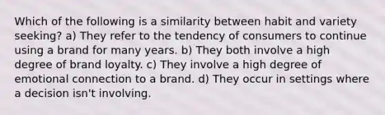 Which of the following is a similarity between habit and variety seeking? a) They refer to the tendency of consumers to continue using a brand for many years. b) They both involve a high degree of brand loyalty. c) They involve a high degree of emotional connection to a brand. d) They occur in settings where a decision isn't involving.