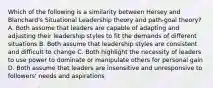 Which of the following is a similarity between Hersey and Blanchard's Situational Leadership theory and path-goal theory? A. Both assume that leaders are capable of adapting and adjusting their leadership styles to fit the demands of different situations B. Both assume that leadership styles are consistent and difficult to change C. Both highlight the necessity of leaders to use power to dominate or manipulate others for personal gain D. Both assume that leaders are insensitive and unresponsive to followers' needs and aspirations