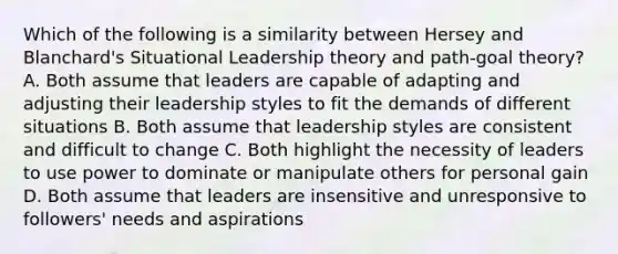 Which of the following is a similarity between Hersey and Blanchard's Situational Leadership theory and path-goal theory? A. Both assume that leaders are capable of adapting and adjusting their leadership styles to fit the demands of different situations B. Both assume that leadership styles are consistent and difficult to change C. Both highlight the necessity of leaders to use power to dominate or manipulate others for personal gain D. Both assume that leaders are insensitive and unresponsive to followers' needs and aspirations