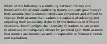 Which of the following is a similarity between Hersey and Blanchard's Situational Leadership theory and path goal theory? Both assume that leadership styles are consistent and difficult to change. Both assume that leaders are capable of adapting and adjusting their leadership styles to fit the demands of different situations. Both highlight the necessity of leaders to use power to dominate or manipulate others for personal gain. Both assume that leaders are insensitive and unresponsive to followers' needs and aspirations.