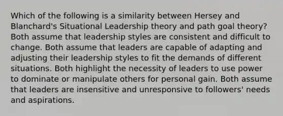 Which of the following is a similarity between Hersey and Blanchard's Situational Leadership theory and path goal theory? Both assume that leadership styles are consistent and difficult to change. Both assume that leaders are capable of adapting and adjusting their leadership styles to fit the demands of different situations. Both highlight the necessity of leaders to use power to dominate or manipulate others for personal gain. Both assume that leaders are insensitive and unresponsive to followers' needs and aspirations.