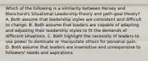 Which of the following is a similarity between Hersey and Blanchard's Situational Leadership theory and path-goal theory? A. Both assume that leadership styles are consistent and difficult to change. B. Both assume that leaders are capable of adapting and adjusting their leadership styles to fit the demands of different situations. C. Both highlight the necessity of leaders to use power to dominate or manipulate others for personal gain. D. Both assume that leaders are insensitive and unresponsive to followers' needs and aspirations.