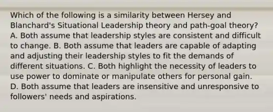 Which of the following is a similarity between Hersey and Blanchard's Situational Leadership theory and path-goal theory? A. Both assume that leadership styles are consistent and difficult to change. B. Both assume that leaders are capable of adapting and adjusting their leadership styles to fit the demands of different situations. C. Both highlight the necessity of leaders to use power to dominate or manipulate others for personal gain. D. Both assume that leaders are insensitive and unresponsive to followers' needs and aspirations.