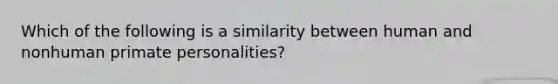 Which of the following is a similarity between human and nonhuman primate personalities?