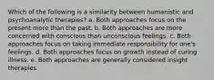 Which of the following is a similarity between humanistic and psychoanalytic therapies? a. Both approaches focus on the present more than the past. b. Both approaches are more concerned with conscious than unconscious feelings. c. Both approaches focus on taking immediate responsibility for one's feelings. d. Both approaches focus on growth instead of curing illness. e. Both approaches are generally considered insight therapies.