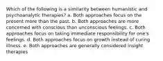 Which of the following is a similarity between humanistic and psychoanalytic therapies? a. Both approaches focus on the present more than the past. b. Both approaches are more concerned with conscious than unconscious feelings. c. Both approaches focus on taking immediate responsibility for one's feelings. d. Both approaches focus on growth instead of curing illness. e. Both approaches are generally considered insight therapies