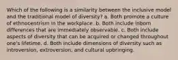 Which of the following is a similarity between the inclusive model and the traditional model of diversity? a. Both promote a culture of ethnocentrism in the workplace. b. Both include inborn differences that are immediately observable. c. Both include aspects of diversity that can be acquired or changed throughout one's lifetime. d. Both include dimensions of diversity such as introversion, extroversion, and cultural upbringing.