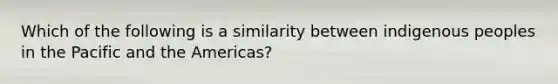 Which of the following is a similarity between indigenous peoples in the Pacific and the Americas?