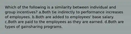 Which of the following is a similarity between individual and group incentives? a.Both tie indirectly to performance increases of employees. b.Both are added to employees' base salary. c.Both are paid to the employees as they are earned. d.Both are types of gainsharing programs.