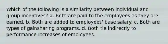 Which of the following is a similarity between individual and group incentives? a. Both are paid to the employees as they are earned. b. Both are added to employees' base salary. c. Both are types of gainsharing programs. d. Both tie indirectly to performance increases of employees.