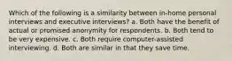 Which of the following is a similarity between in-home personal interviews and executive interviews? a. Both have the benefit of actual or promised anonymity for respondents. b. Both tend to be very expensive. c. Both require computer-assisted interviewing. d. Both are similar in that they save time.