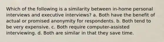 Which of the following is a similarity between in-home personal interviews and executive interviews? a. Both have the benefit of actual or promised anonymity for respondents. b. Both tend to be very expensive. c. Both require computer-assisted interviewing. d. Both are similar in that they save time.