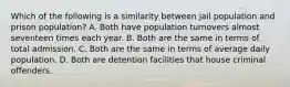 Which of the following is a similarity between jail population and prison population? A. Both have population turnovers almost seventeen times each year. B. Both are the same in terms of total admission. C. Both are the same in terms of average daily population. D. Both are detention facilities that house criminal offenders.