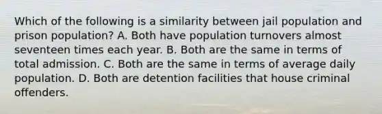 Which of the following is a similarity between jail population and prison population? A. Both have population turnovers almost seventeen times each year. B. Both are the same in terms of total admission. C. Both are the same in terms of average daily population. D. Both are detention facilities that house criminal offenders.