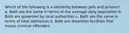 Which of the following is a similarity between jails and prisons? a. Both are the same in terms of the average daily population b. Both are governed by local authorities c. Both are the same in terms of total admission d. Both are detention facilities that house criminal offenders