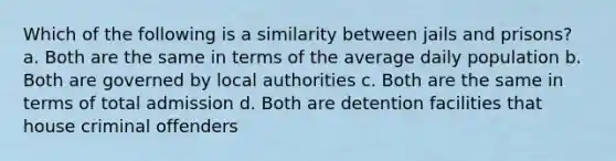 Which of the following is a similarity between jails and prisons? a. Both are the same in terms of the average daily population b. Both are governed by local authorities c. Both are the same in terms of total admission d. Both are detention facilities that house criminal offenders