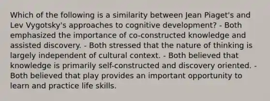 Which of the following is a similarity between Jean Piaget's and Lev Vygotsky's approaches to cognitive development? - Both emphasized the importance of co-constructed knowledge and assisted discovery. - Both stressed that the nature of thinking is largely independent of cultural context. - Both believed that knowledge is primarily self-constructed and discovery oriented. - Both believed that play provides an important opportunity to learn and practice life skills.