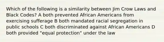 Which of the following is a similarity between Jim Crow Laws and Black Codes? A both prevented <a href='https://www.questionai.com/knowledge/kktT1tbvGH-african-americans' class='anchor-knowledge'>african americans</a> from exercising sufferage B both mandated racial segregation in public schools C both discriminated against African Americans D both provided "equal protection" under the law